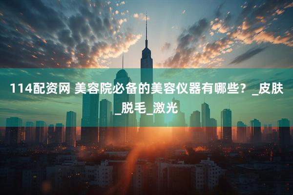 114配资网 美容院必备的美容仪器有哪些？_皮肤_脱毛_激光