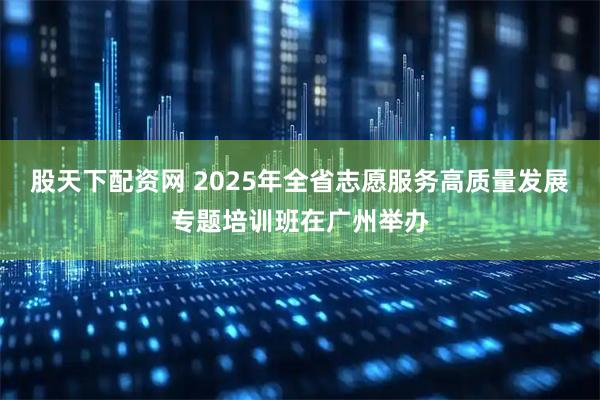 股天下配资网 2025年全省志愿服务高质量发展专题培训班在广州举办