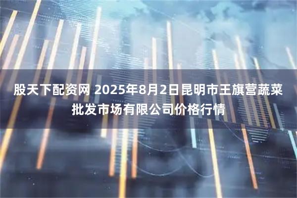 股天下配资网 2025年8月2日昆明市王旗营蔬菜批发市场有限公司价格行情