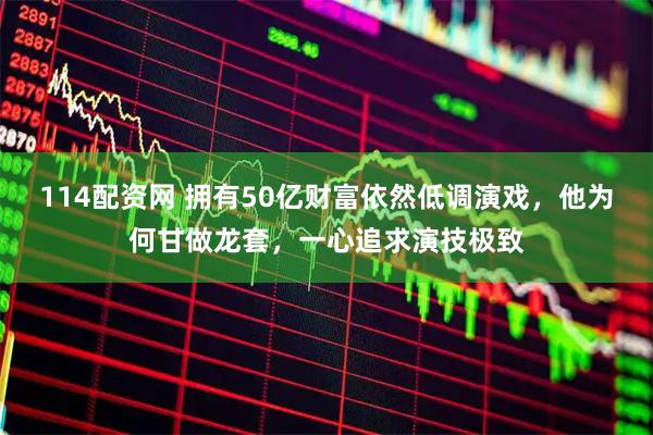 114配资网 拥有50亿财富依然低调演戏，他为何甘做龙套，一心追求演技极致