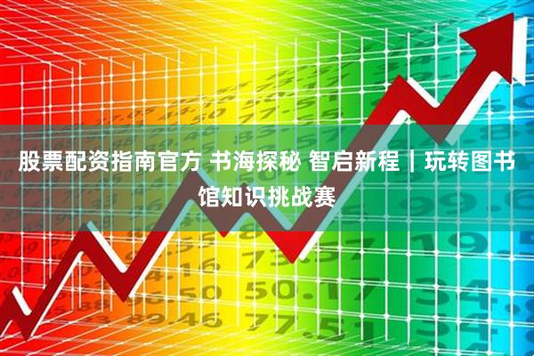 股票配资指南官方 书海探秘 智启新程｜玩转图书馆知识挑战赛