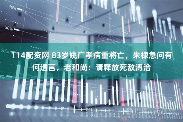 114配资网 83岁姚广孝病重将亡，朱棣急问有何遗言，老和尚：请释放死敌溥洽