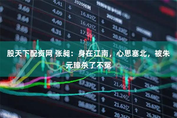 股天下配资网 张昶：身在江南，心思塞北，被朱元璋杀了不冤