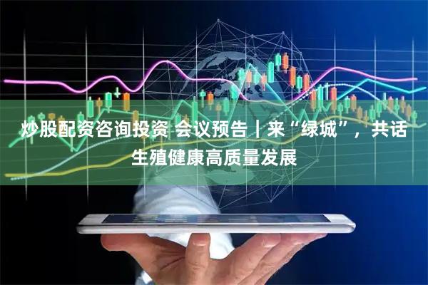 炒股配资咨询投资 会议预告｜来“绿城”，共话生殖健康高质量发展