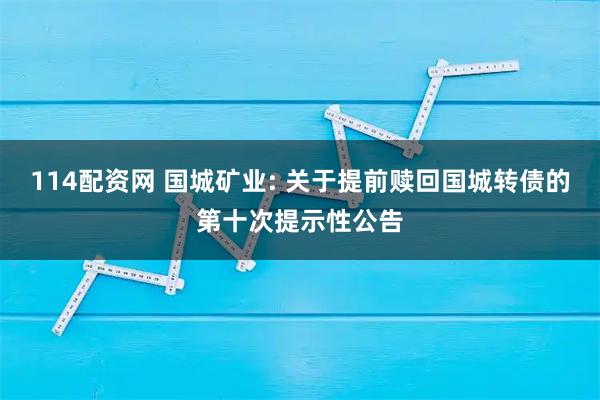 114配资网 国城矿业: 关于提前赎回国城转债的第十次提示性公告