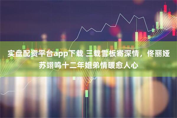 实盘配资平台app下载 三载雪板寄深情，佟丽娅苏翊鸣十二年姐弟情暖愈人心