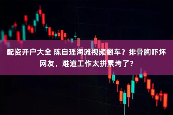配资开户大全 陈自瑶海滩视频翻车？排骨胸吓坏网友，难道工作太拼累垮了？