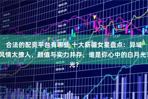合法的配资平台有哪些 十大新疆女星盘点：异域风情太撩人，颜值与实力并存，谁是你心中的白月光？