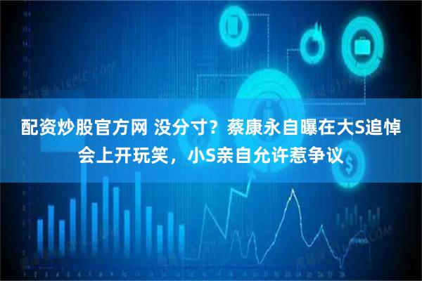 配资炒股官方网 没分寸？蔡康永自曝在大S追悼会上开玩笑，小S亲自允许惹争议