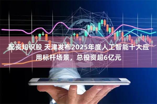 配资知识股 天津发布2025年度人工智能十大应用标杆场景，总投资超6亿元