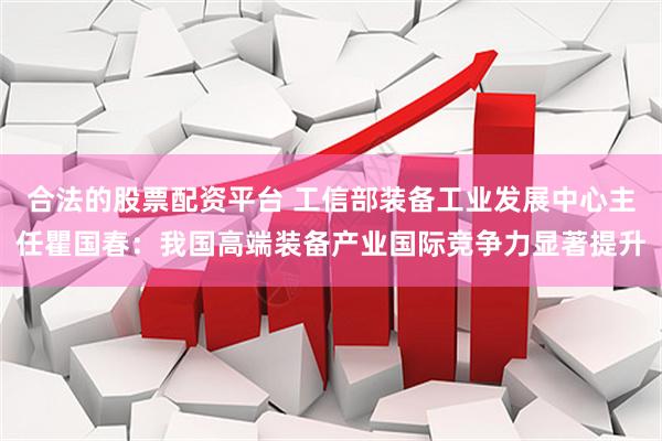合法的股票配资平台 工信部装备工业发展中心主任瞿国春：我国高端装备产业国际竞争力显著提升